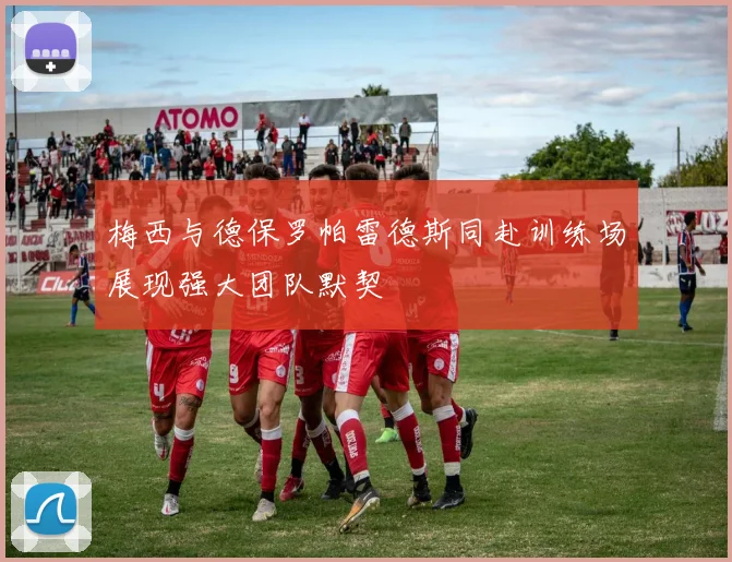 梅西与德保罗帕雷德斯同赴训练场展现强大团队默契