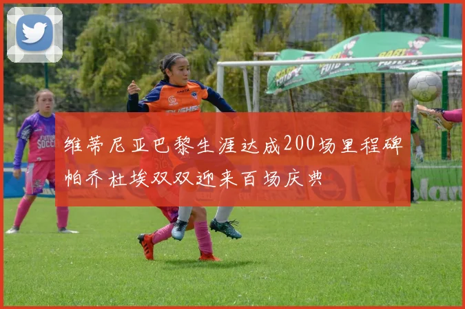 维蒂尼亚巴黎生涯达成200场里程碑帕乔杜埃双双迎来百场庆典