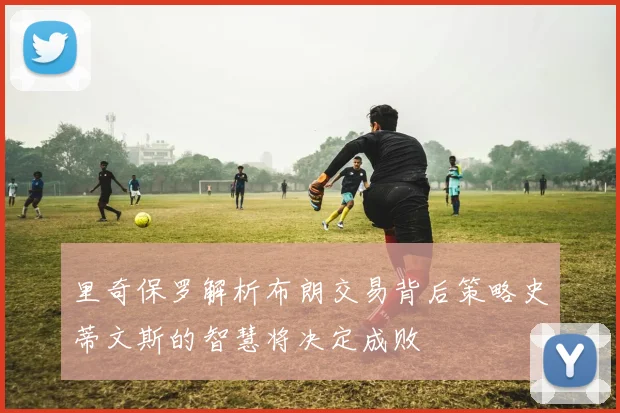 里奇保罗解析布朗交易背后策略史蒂文斯的智慧将决定成败