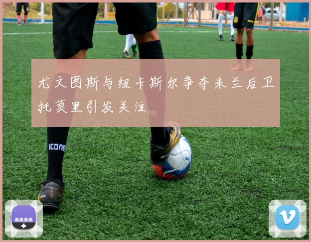 尤文图斯与纽卡斯尔争夺米兰后卫托莫里引发关注