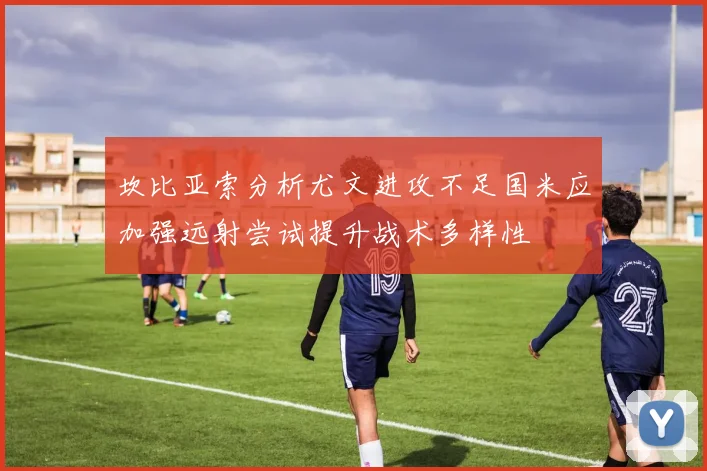 坎比亚索分析尤文进攻不足国米应加强远射尝试提升战术多样性