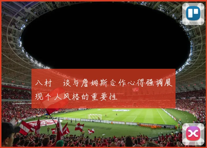 八村塁谈与詹姆斯合作心得强调展现个人风格的重要性