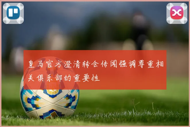 皇马官方澄清转会传闻强调尊重相关俱乐部的重要性
