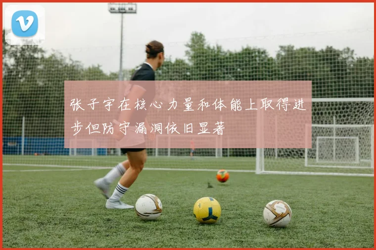 张子宇在核心力量和体能上取得进步但防守漏洞依旧显著