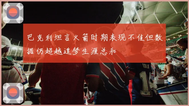 巴克利坦言火箭时期表现不佳但数据仍超越追梦生涯总和