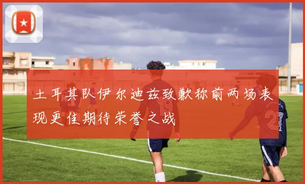 土耳其队伊尔迪兹致歉称前两场表现更佳期待荣誉之战