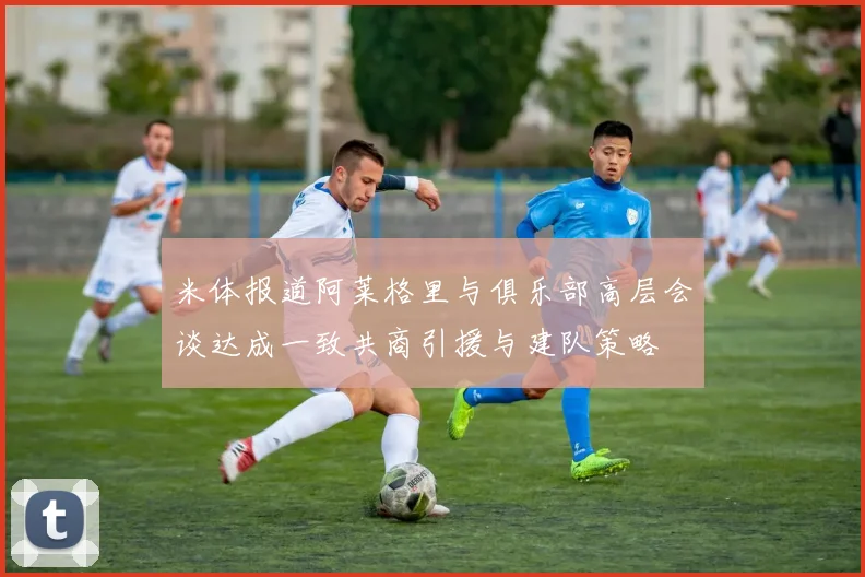 米体报道阿莱格里与俱乐部高层会谈达成一致共商引援与建队策略