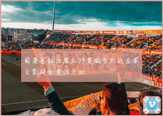前妻塞拉出席瓜帅曼城告别战全家合影疑似重归于好