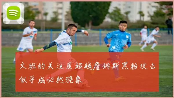文班的关注度超越詹姆斯黑粉攻击似乎成必然现象