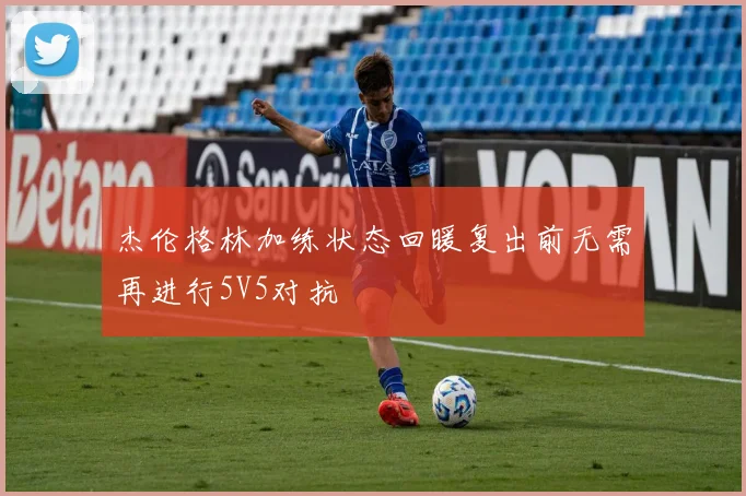 杰伦格林加练状态回暖复出前无需再进行5V5对抗