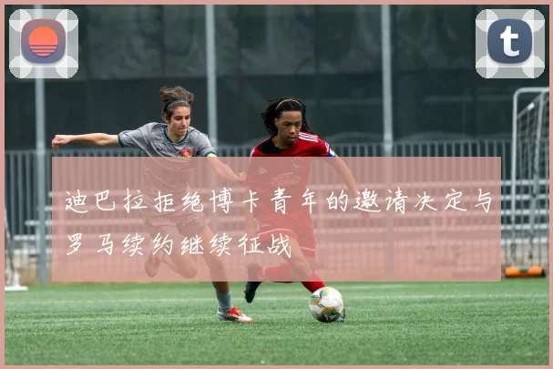 迪巴拉拒绝博卡青年的邀请决定与罗马续约继续征战