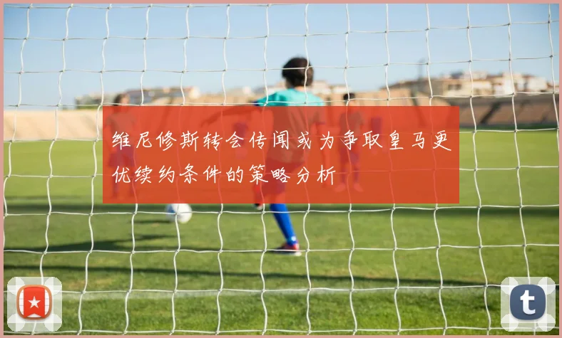 维尼修斯转会传闻或为争取皇马更优续约条件的策略分析