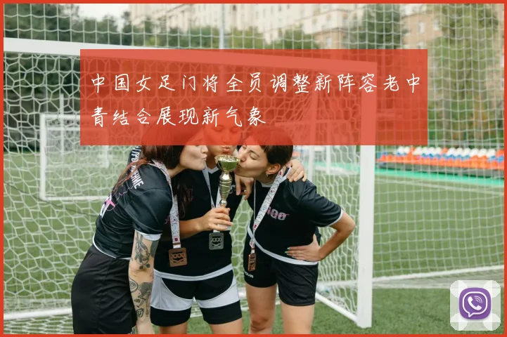 中国女足门将全员调整新阵容老中青结合展现新气象