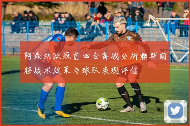 阿森纳欧冠首回合备战分析赖斯前移战术效果与球队表现评估