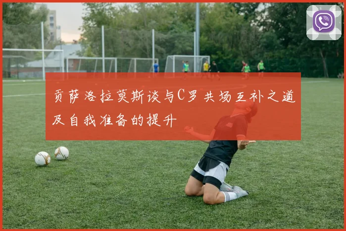 贡萨洛拉莫斯谈与C罗共场互补之道及自我准备的提升