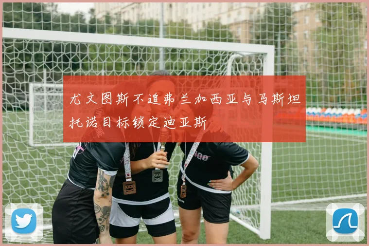 尤文图斯不追弗兰加西亚与马斯坦托诺目标锁定迪亚斯