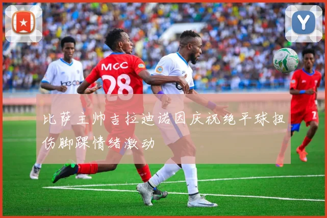 比萨主帅吉拉迪诺因庆祝绝平球扭伤脚踝情绪激动