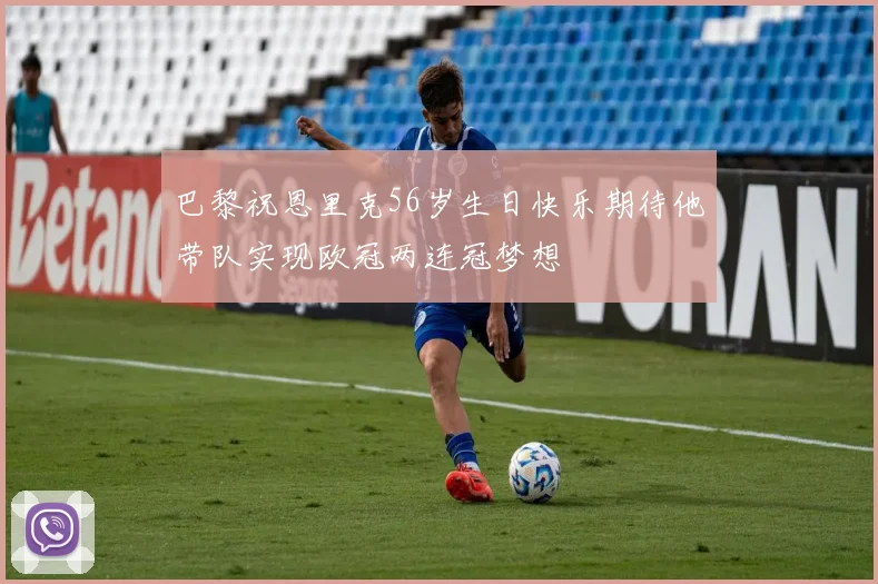 巴黎祝恩里克56岁生日快乐期待他带队实现欧冠两连冠梦想