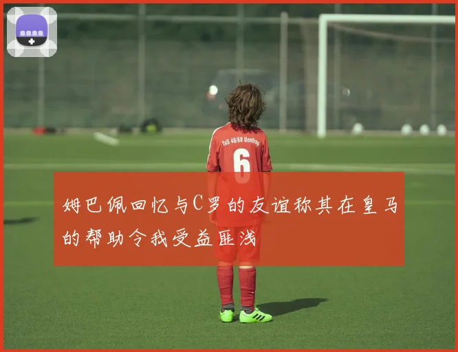 姆巴佩回忆与C罗的友谊称其在皇马的帮助令我受益匪浅