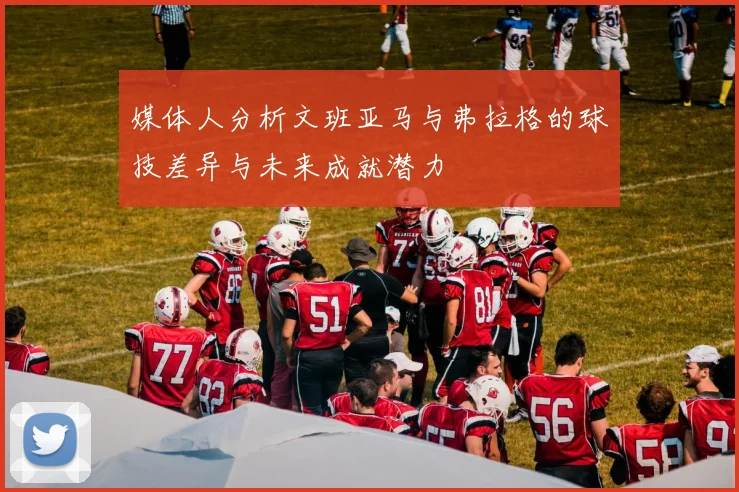 媒体人分析文班亚马与弗拉格的球技差异与未来成就潜力