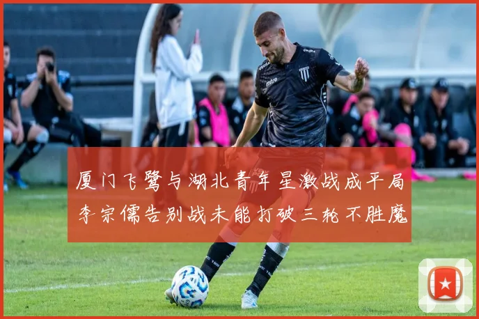 厦门飞鹭与湖北青年星激战成平局李宗儒告别战未能打破三轮不胜魔咒