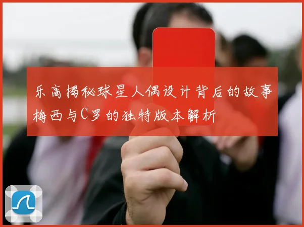 乐高揭秘球星人偶设计背后的故事梅西与C罗的独特版本解析