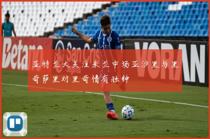 亚特兰大关注米兰中场亚沙里与里奇萨里对里奇情有独钟