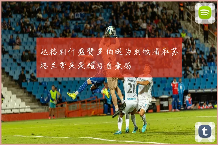 达格利什盛赞罗伯逊为利物浦和苏格兰带来荣耀与自豪感