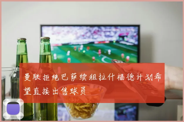曼联拒绝巴萨续租拉什福德计划希望直接出售球员