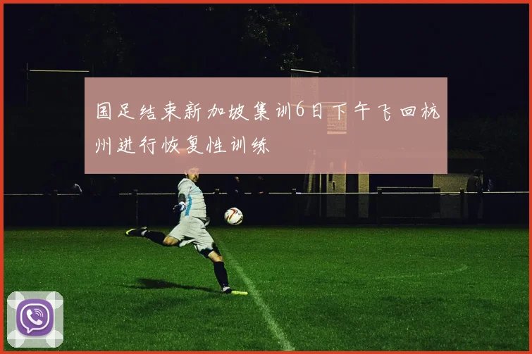 国足结束新加坡集训6日下午飞回杭州进行恢复性训练