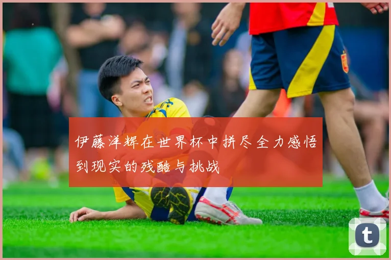 伊藤洋辉在世界杯中拼尽全力感悟到现实的残酷与挑战